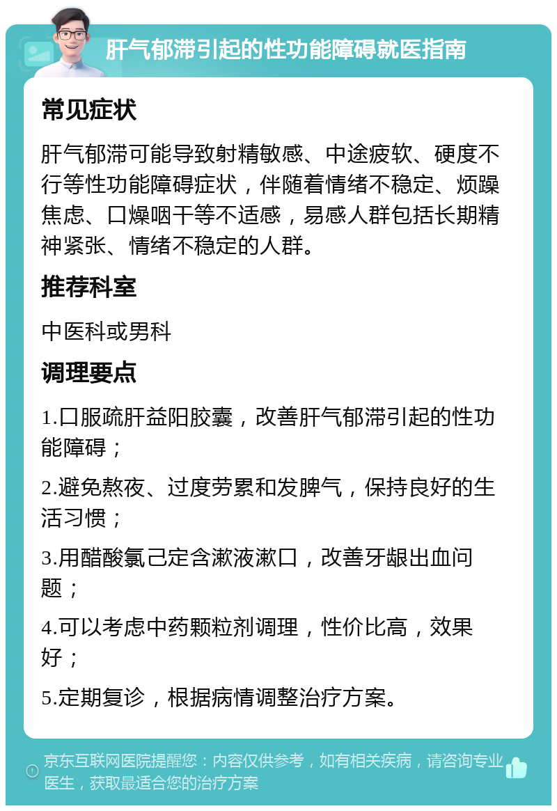 肝气郁滞引起的性功能障碍就医指南 常见症状 肝气郁滞可能导致射精敏感、中途疲软、硬度不行等性功能障碍症状，伴随着情绪不稳定、烦躁焦虑、口燥咽干等不适感，易感人群包括长期精神紧张、情绪不稳定的人群。 推荐科室 中医科或男科 调理要点 1.口服疏肝益阳胶囊，改善肝气郁滞引起的性功能障碍； 2.避免熬夜、过度劳累和发脾气，保持良好的生活习惯； 3.用醋酸氯己定含漱液漱口，改善牙龈出血问题； 4.可以考虑中药颗粒剂调理，性价比高，效果好； 5.定期复诊，根据病情调整治疗方案。