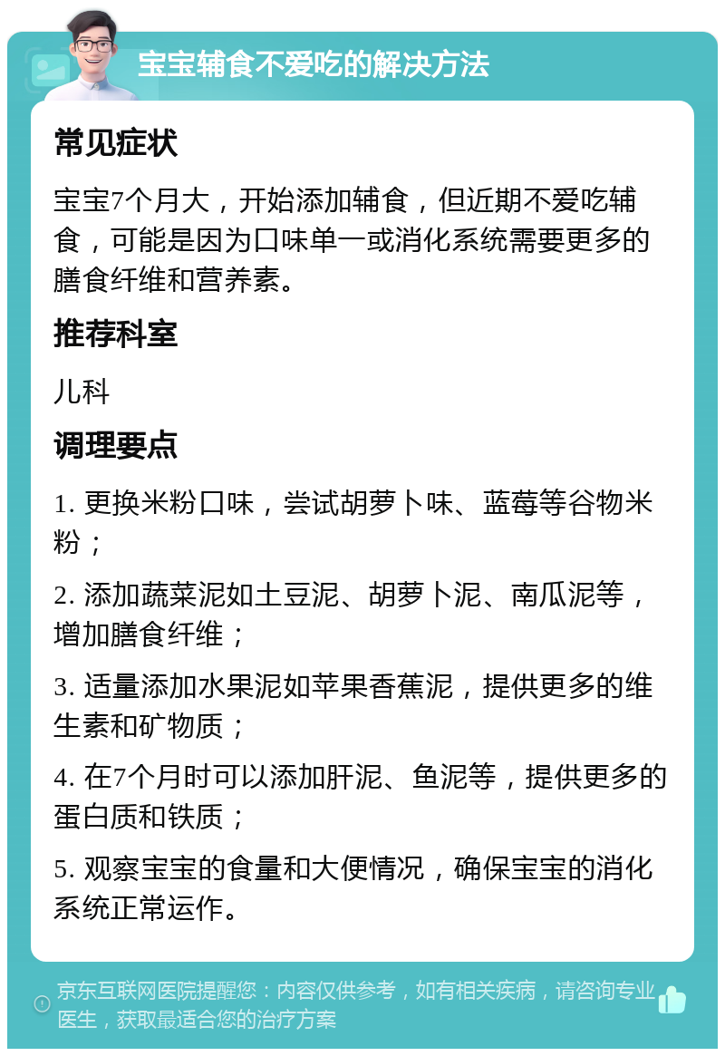 宝宝辅食不爱吃的解决方法 常见症状 宝宝7个月大，开始添加辅食，但近期不爱吃辅食，可能是因为口味单一或消化系统需要更多的膳食纤维和营养素。 推荐科室 儿科 调理要点 1. 更换米粉口味，尝试胡萝卜味、蓝莓等谷物米粉； 2. 添加蔬菜泥如土豆泥、胡萝卜泥、南瓜泥等，增加膳食纤维； 3. 适量添加水果泥如苹果香蕉泥，提供更多的维生素和矿物质； 4. 在7个月时可以添加肝泥、鱼泥等，提供更多的蛋白质和铁质； 5. 观察宝宝的食量和大便情况，确保宝宝的消化系统正常运作。