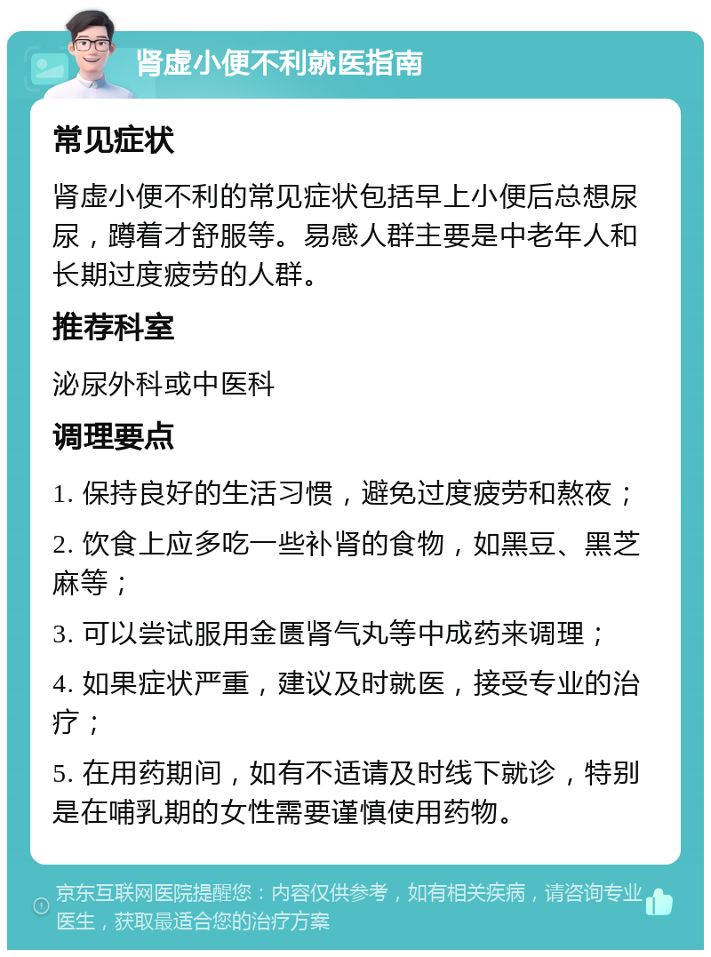 肾虚小便不利就医指南 常见症状 肾虚小便不利的常见症状包括早上小便后总想尿尿，蹲着才舒服等。易感人群主要是中老年人和长期过度疲劳的人群。 推荐科室 泌尿外科或中医科 调理要点 1. 保持良好的生活习惯，避免过度疲劳和熬夜； 2. 饮食上应多吃一些补肾的食物，如黑豆、黑芝麻等； 3. 可以尝试服用金匮肾气丸等中成药来调理； 4. 如果症状严重，建议及时就医，接受专业的治疗； 5. 在用药期间，如有不适请及时线下就诊，特别是在哺乳期的女性需要谨慎使用药物。