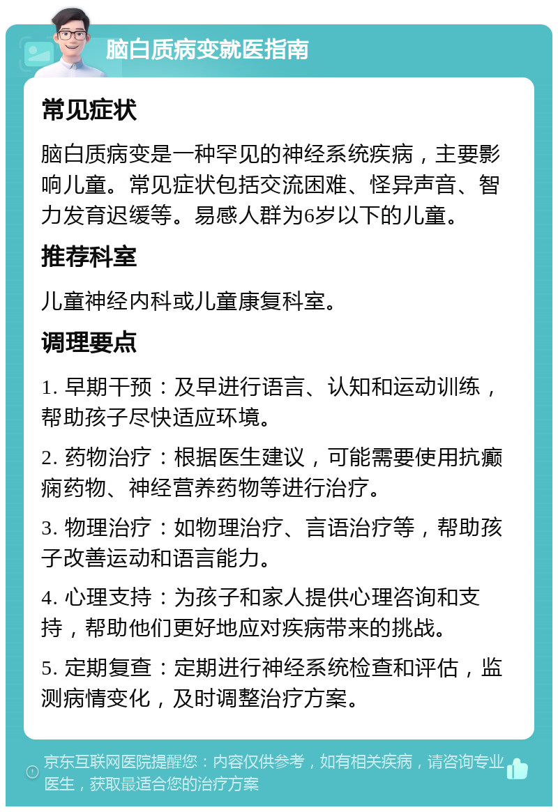 脑白质病变就医指南 常见症状 脑白质病变是一种罕见的神经系统疾病，主要影响儿童。常见症状包括交流困难、怪异声音、智力发育迟缓等。易感人群为6岁以下的儿童。 推荐科室 儿童神经内科或儿童康复科室。 调理要点 1. 早期干预：及早进行语言、认知和运动训练，帮助孩子尽快适应环境。 2. 药物治疗：根据医生建议，可能需要使用抗癫痫药物、神经营养药物等进行治疗。 3. 物理治疗：如物理治疗、言语治疗等，帮助孩子改善运动和语言能力。 4. 心理支持：为孩子和家人提供心理咨询和支持，帮助他们更好地应对疾病带来的挑战。 5. 定期复查：定期进行神经系统检查和评估，监测病情变化，及时调整治疗方案。