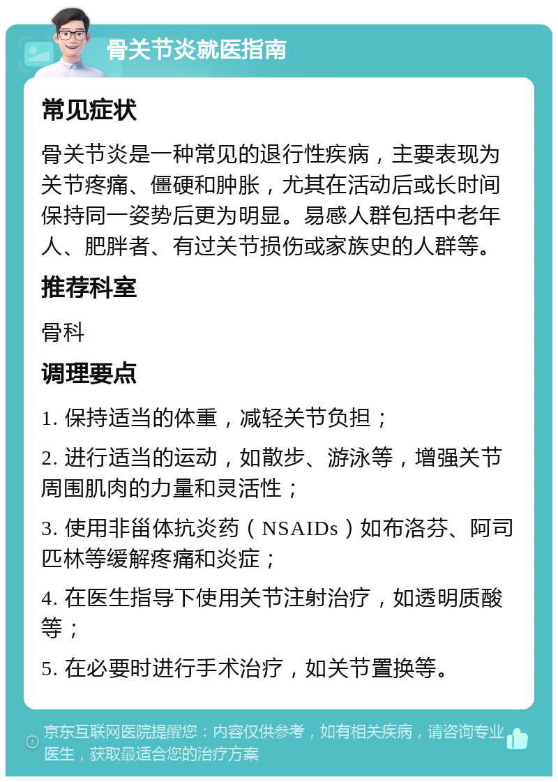 骨关节炎就医指南 常见症状 骨关节炎是一种常见的退行性疾病，主要表现为关节疼痛、僵硬和肿胀，尤其在活动后或长时间保持同一姿势后更为明显。易感人群包括中老年人、肥胖者、有过关节损伤或家族史的人群等。 推荐科室 骨科 调理要点 1. 保持适当的体重，减轻关节负担； 2. 进行适当的运动，如散步、游泳等，增强关节周围肌肉的力量和灵活性； 3. 使用非甾体抗炎药（NSAIDs）如布洛芬、阿司匹林等缓解疼痛和炎症； 4. 在医生指导下使用关节注射治疗，如透明质酸等； 5. 在必要时进行手术治疗，如关节置换等。