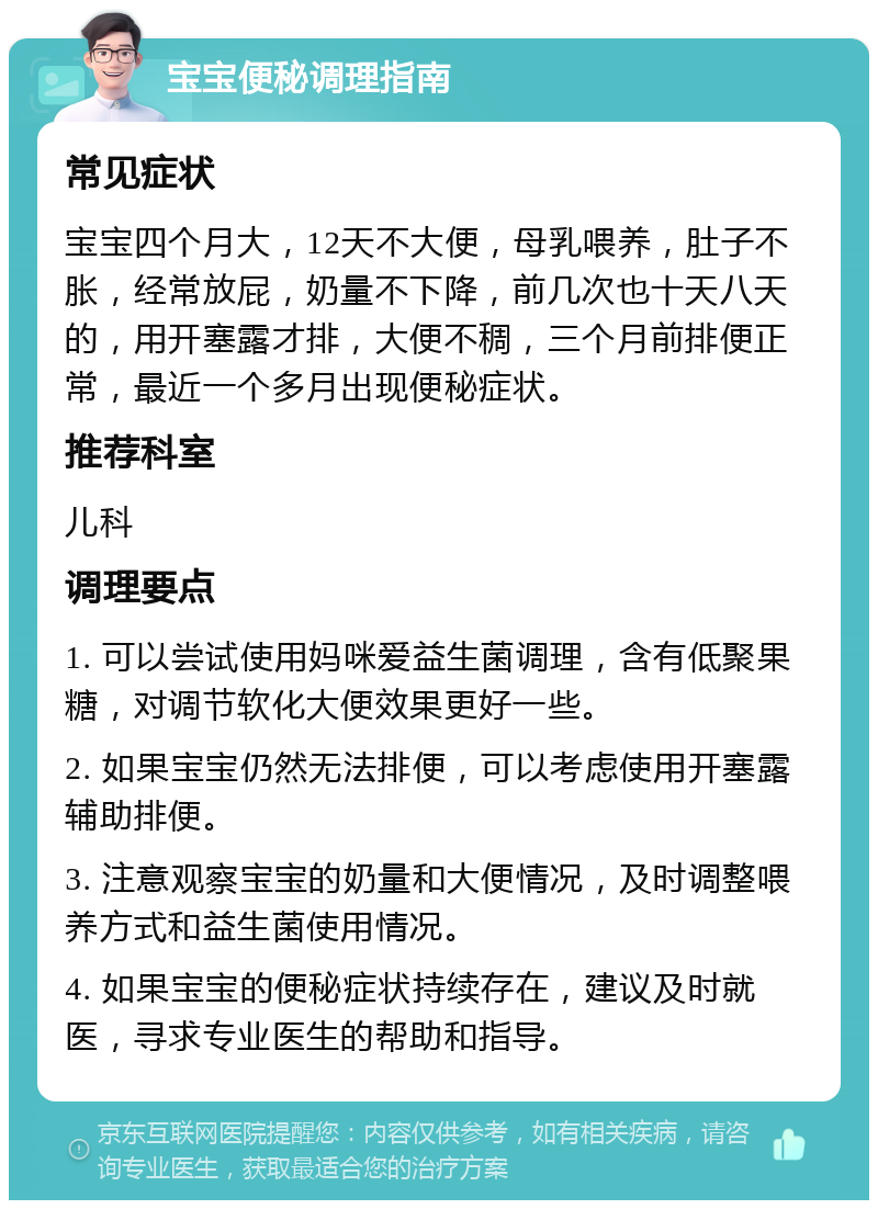 宝宝便秘调理指南 常见症状 宝宝四个月大，12天不大便，母乳喂养，肚子不胀，经常放屁，奶量不下降，前几次也十天八天的，用开塞露才排，大便不稠，三个月前排便正常，最近一个多月出现便秘症状。 推荐科室 儿科 调理要点 1. 可以尝试使用妈咪爱益生菌调理，含有低聚果糖，对调节软化大便效果更好一些。 2. 如果宝宝仍然无法排便，可以考虑使用开塞露辅助排便。 3. 注意观察宝宝的奶量和大便情况，及时调整喂养方式和益生菌使用情况。 4. 如果宝宝的便秘症状持续存在，建议及时就医，寻求专业医生的帮助和指导。