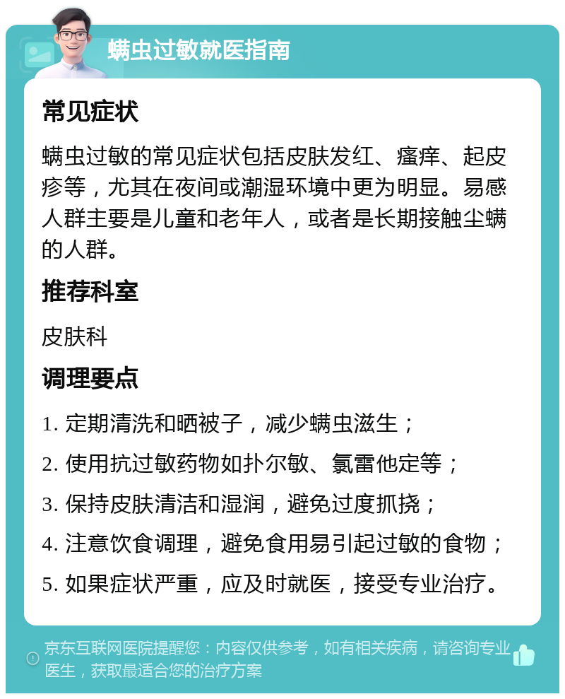 螨虫过敏就医指南 常见症状 螨虫过敏的常见症状包括皮肤发红、瘙痒、起皮疹等，尤其在夜间或潮湿环境中更为明显。易感人群主要是儿童和老年人，或者是长期接触尘螨的人群。 推荐科室 皮肤科 调理要点 1. 定期清洗和晒被子，减少螨虫滋生； 2. 使用抗过敏药物如扑尔敏、氯雷他定等； 3. 保持皮肤清洁和湿润，避免过度抓挠； 4. 注意饮食调理，避免食用易引起过敏的食物； 5. 如果症状严重，应及时就医，接受专业治疗。