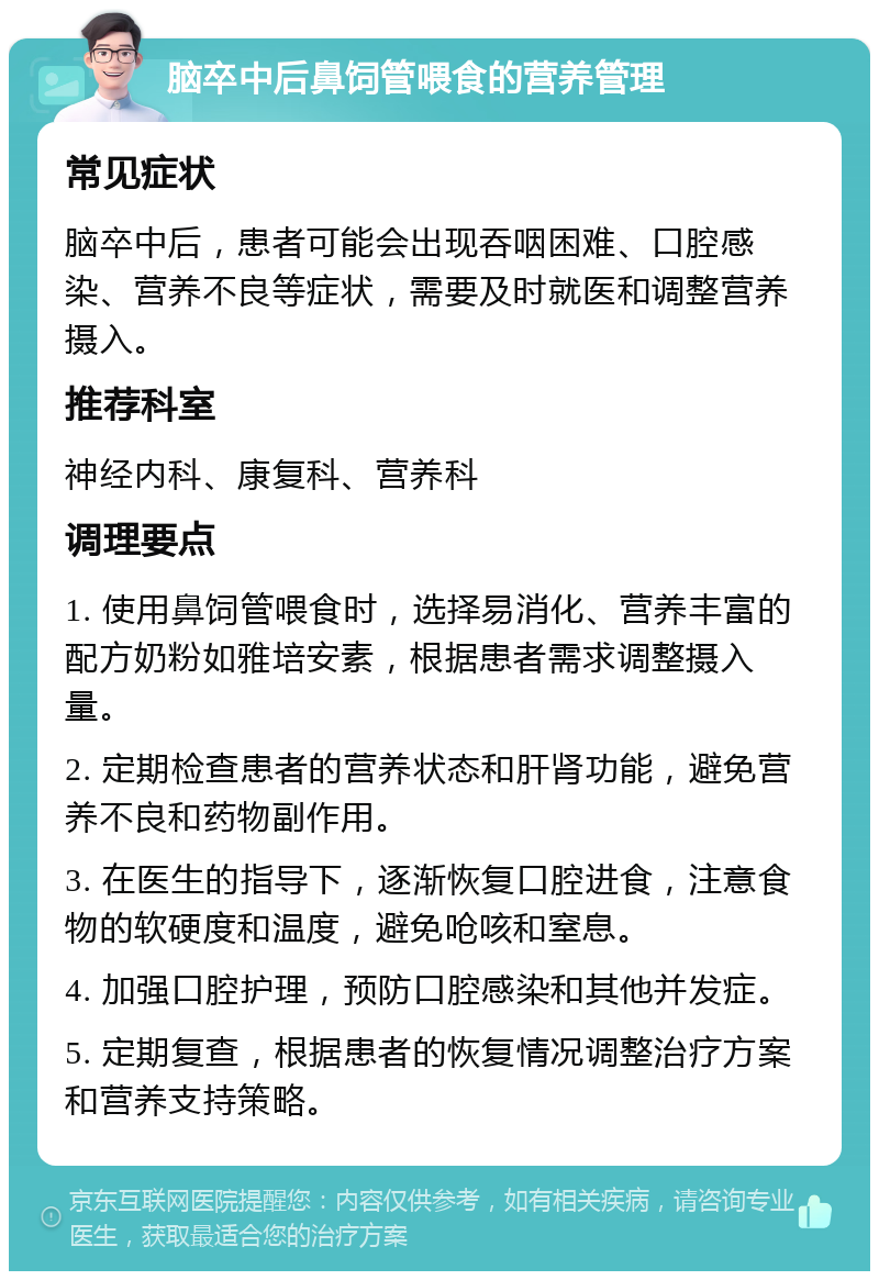 脑卒中后鼻饲管喂食的营养管理 常见症状 脑卒中后，患者可能会出现吞咽困难、口腔感染、营养不良等症状，需要及时就医和调整营养摄入。 推荐科室 神经内科、康复科、营养科 调理要点 1. 使用鼻饲管喂食时，选择易消化、营养丰富的配方奶粉如雅培安素，根据患者需求调整摄入量。 2. 定期检查患者的营养状态和肝肾功能，避免营养不良和药物副作用。 3. 在医生的指导下，逐渐恢复口腔进食，注意食物的软硬度和温度，避免呛咳和窒息。 4. 加强口腔护理，预防口腔感染和其他并发症。 5. 定期复查，根据患者的恢复情况调整治疗方案和营养支持策略。