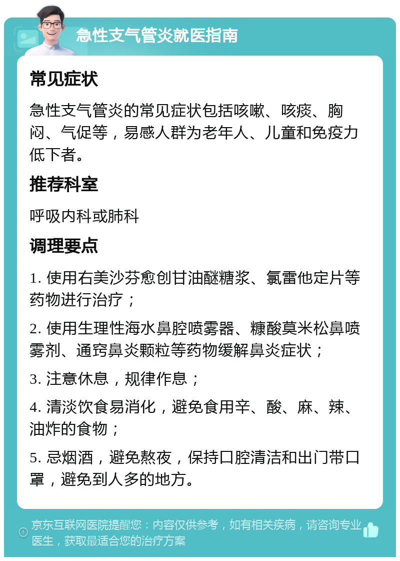 急性支气管炎就医指南 常见症状 急性支气管炎的常见症状包括咳嗽、咳痰、胸闷、气促等，易感人群为老年人、儿童和免疫力低下者。 推荐科室 呼吸内科或肺科 调理要点 1. 使用右美沙芬愈创甘油醚糖浆、氯雷他定片等药物进行治疗； 2. 使用生理性海水鼻腔喷雾器、糠酸莫米松鼻喷雾剂、通窍鼻炎颗粒等药物缓解鼻炎症状； 3. 注意休息，规律作息； 4. 清淡饮食易消化，避免食用辛、酸、麻、辣、油炸的食物； 5. 忌烟酒，避免熬夜，保持口腔清洁和出门带口罩，避免到人多的地方。