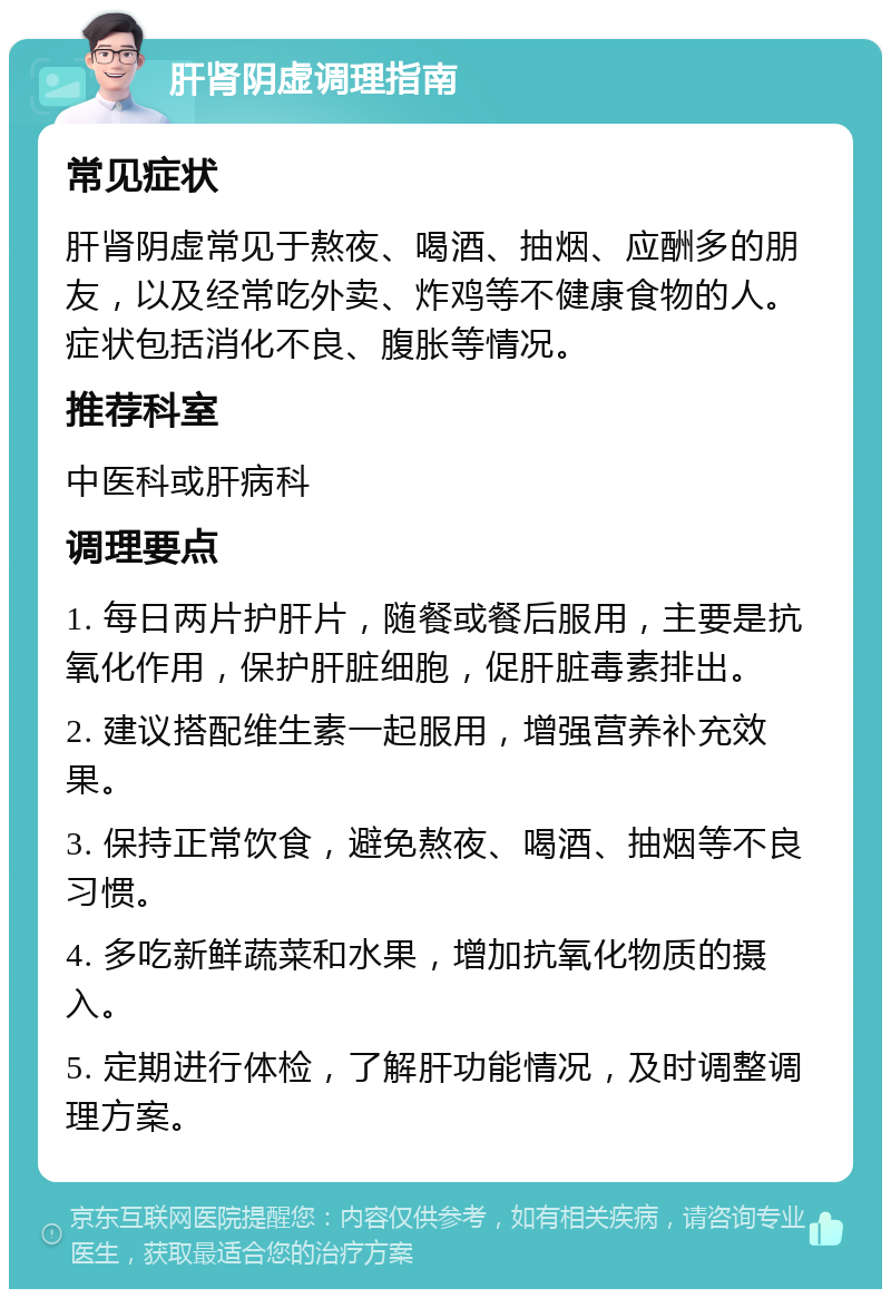 肝肾阴虚调理指南 常见症状 肝肾阴虚常见于熬夜、喝酒、抽烟、应酬多的朋友，以及经常吃外卖、炸鸡等不健康食物的人。症状包括消化不良、腹胀等情况。 推荐科室 中医科或肝病科 调理要点 1. 每日两片护肝片，随餐或餐后服用，主要是抗氧化作用，保护肝脏细胞，促肝脏毒素排出。 2. 建议搭配维生素一起服用，增强营养补充效果。 3. 保持正常饮食，避免熬夜、喝酒、抽烟等不良习惯。 4. 多吃新鲜蔬菜和水果，增加抗氧化物质的摄入。 5. 定期进行体检，了解肝功能情况，及时调整调理方案。