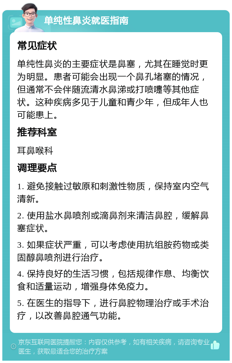 单纯性鼻炎就医指南 常见症状 单纯性鼻炎的主要症状是鼻塞，尤其在睡觉时更为明显。患者可能会出现一个鼻孔堵塞的情况，但通常不会伴随流清水鼻涕或打喷嚏等其他症状。这种疾病多见于儿童和青少年，但成年人也可能患上。 推荐科室 耳鼻喉科 调理要点 1. 避免接触过敏原和刺激性物质，保持室内空气清新。 2. 使用盐水鼻喷剂或滴鼻剂来清洁鼻腔，缓解鼻塞症状。 3. 如果症状严重，可以考虑使用抗组胺药物或类固醇鼻喷剂进行治疗。 4. 保持良好的生活习惯，包括规律作息、均衡饮食和适量运动，增强身体免疫力。 5. 在医生的指导下，进行鼻腔物理治疗或手术治疗，以改善鼻腔通气功能。