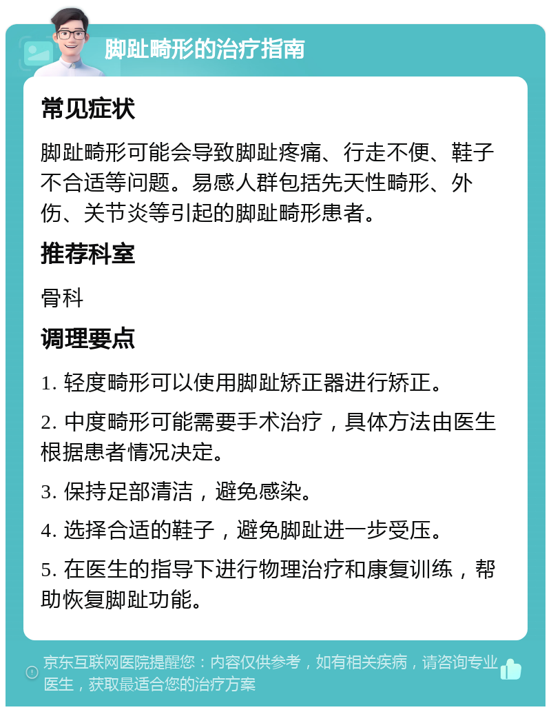 脚趾畸形的治疗指南 常见症状 脚趾畸形可能会导致脚趾疼痛、行走不便、鞋子不合适等问题。易感人群包括先天性畸形、外伤、关节炎等引起的脚趾畸形患者。 推荐科室 骨科 调理要点 1. 轻度畸形可以使用脚趾矫正器进行矫正。 2. 中度畸形可能需要手术治疗，具体方法由医生根据患者情况决定。 3. 保持足部清洁，避免感染。 4. 选择合适的鞋子，避免脚趾进一步受压。 5. 在医生的指导下进行物理治疗和康复训练，帮助恢复脚趾功能。