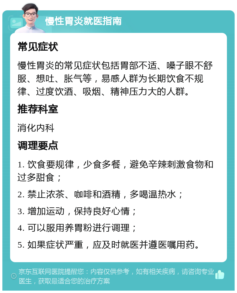 慢性胃炎就医指南 常见症状 慢性胃炎的常见症状包括胃部不适、嗓子眼不舒服、想吐、胀气等，易感人群为长期饮食不规律、过度饮酒、吸烟、精神压力大的人群。 推荐科室 消化内科 调理要点 1. 饮食要规律，少食多餐，避免辛辣刺激食物和过多甜食； 2. 禁止浓茶、咖啡和酒精，多喝温热水； 3. 增加运动，保持良好心情； 4. 可以服用养胃粉进行调理； 5. 如果症状严重，应及时就医并遵医嘱用药。