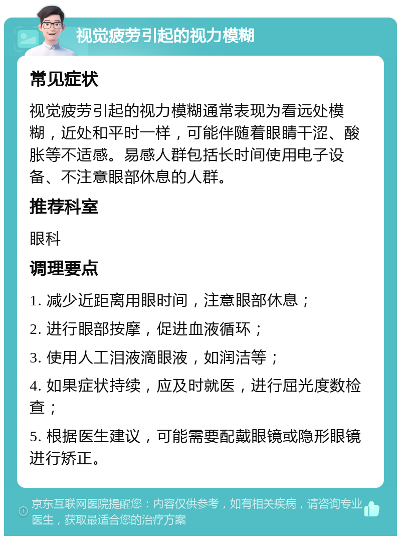 视觉疲劳引起的视力模糊 常见症状 视觉疲劳引起的视力模糊通常表现为看远处模糊，近处和平时一样，可能伴随着眼睛干涩、酸胀等不适感。易感人群包括长时间使用电子设备、不注意眼部休息的人群。 推荐科室 眼科 调理要点 1. 减少近距离用眼时间，注意眼部休息； 2. 进行眼部按摩，促进血液循环； 3. 使用人工泪液滴眼液，如润洁等； 4. 如果症状持续，应及时就医，进行屈光度数检查； 5. 根据医生建议，可能需要配戴眼镜或隐形眼镜进行矫正。