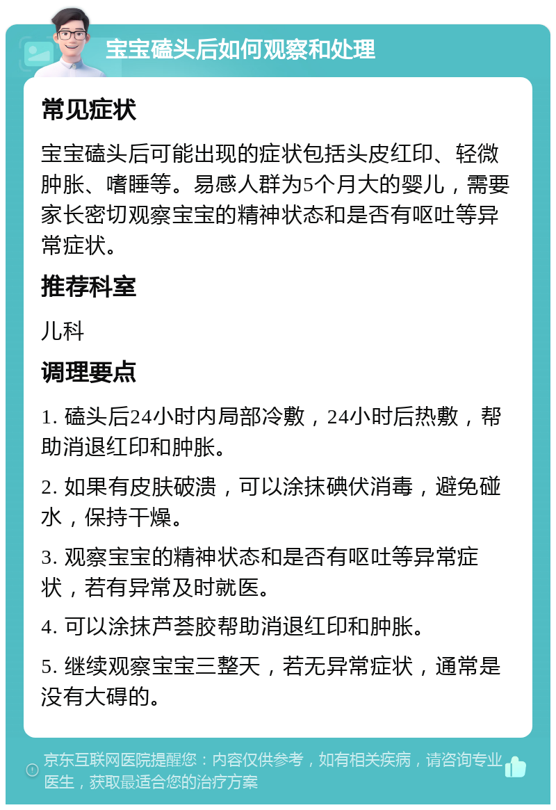 宝宝磕头后如何观察和处理 常见症状 宝宝磕头后可能出现的症状包括头皮红印、轻微肿胀、嗜睡等。易感人群为5个月大的婴儿，需要家长密切观察宝宝的精神状态和是否有呕吐等异常症状。 推荐科室 儿科 调理要点 1. 磕头后24小时内局部冷敷，24小时后热敷，帮助消退红印和肿胀。 2. 如果有皮肤破溃，可以涂抹碘伏消毒，避免碰水，保持干燥。 3. 观察宝宝的精神状态和是否有呕吐等异常症状，若有异常及时就医。 4. 可以涂抹芦荟胶帮助消退红印和肿胀。 5. 继续观察宝宝三整天，若无异常症状，通常是没有大碍的。