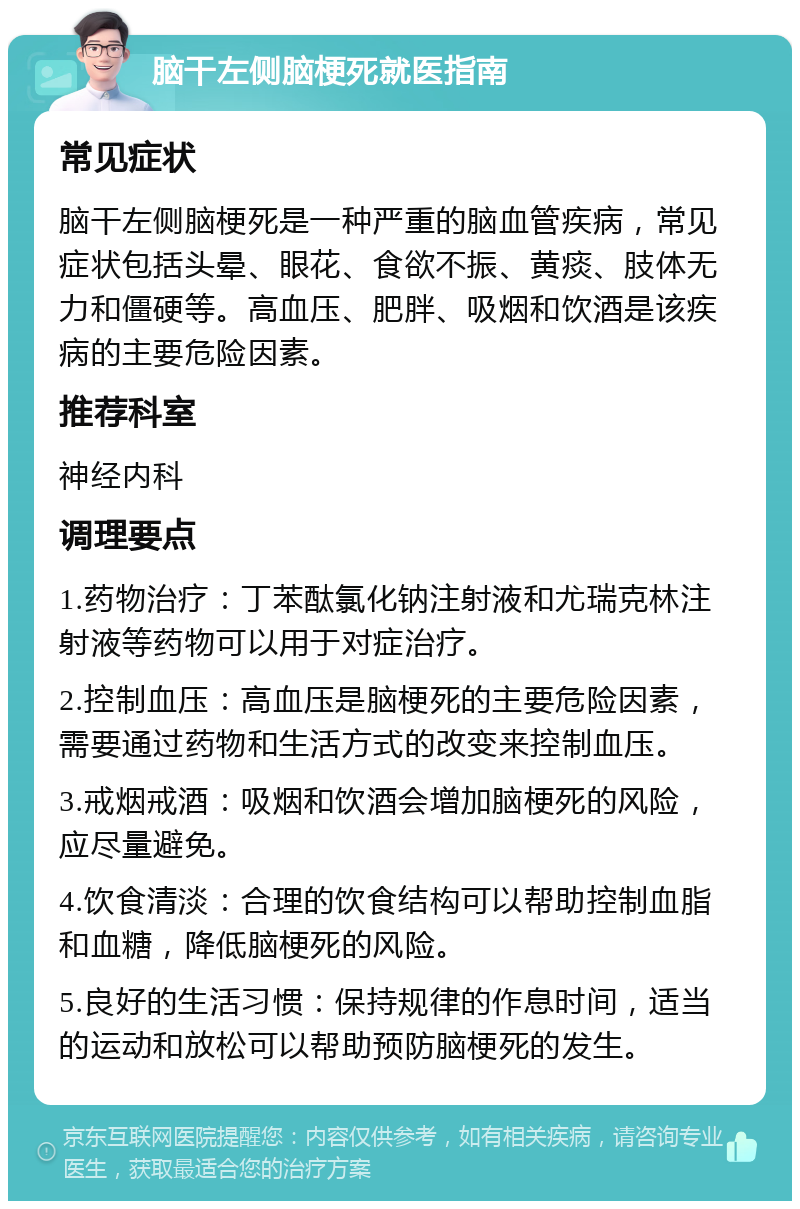 脑干左侧脑梗死就医指南 常见症状 脑干左侧脑梗死是一种严重的脑血管疾病，常见症状包括头晕、眼花、食欲不振、黄痰、肢体无力和僵硬等。高血压、肥胖、吸烟和饮酒是该疾病的主要危险因素。 推荐科室 神经内科 调理要点 1.药物治疗：丁苯酞氯化钠注射液和尤瑞克林注射液等药物可以用于对症治疗。 2.控制血压：高血压是脑梗死的主要危险因素，需要通过药物和生活方式的改变来控制血压。 3.戒烟戒酒：吸烟和饮酒会增加脑梗死的风险，应尽量避免。 4.饮食清淡：合理的饮食结构可以帮助控制血脂和血糖，降低脑梗死的风险。 5.良好的生活习惯：保持规律的作息时间，适当的运动和放松可以帮助预防脑梗死的发生。