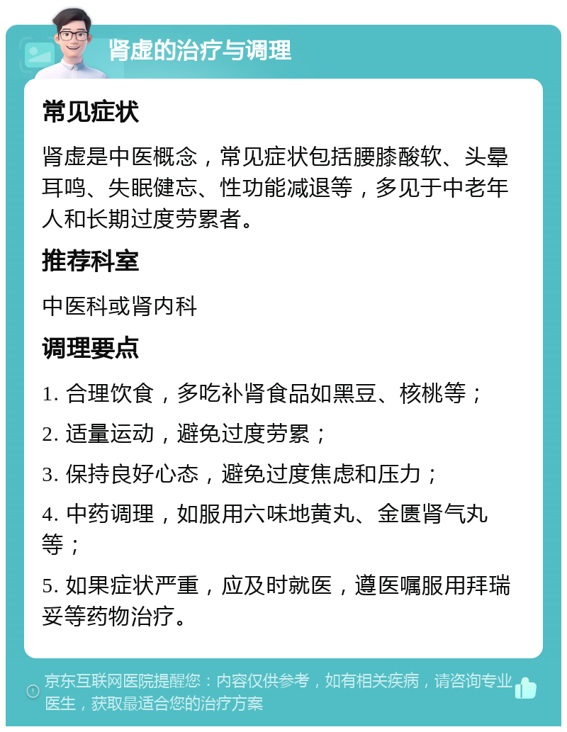 肾虚的治疗与调理 常见症状 肾虚是中医概念，常见症状包括腰膝酸软、头晕耳鸣、失眠健忘、性功能减退等，多见于中老年人和长期过度劳累者。 推荐科室 中医科或肾内科 调理要点 1. 合理饮食，多吃补肾食品如黑豆、核桃等； 2. 适量运动，避免过度劳累； 3. 保持良好心态，避免过度焦虑和压力； 4. 中药调理，如服用六味地黄丸、金匮肾气丸等； 5. 如果症状严重，应及时就医，遵医嘱服用拜瑞妥等药物治疗。