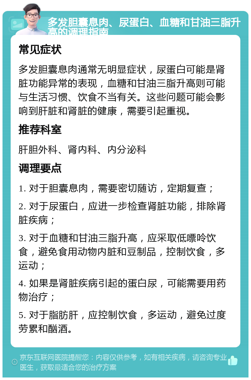 多发胆囊息肉、尿蛋白、血糖和甘油三脂升高的调理指南 常见症状 多发胆囊息肉通常无明显症状，尿蛋白可能是肾脏功能异常的表现，血糖和甘油三脂升高则可能与生活习惯、饮食不当有关。这些问题可能会影响到肝脏和肾脏的健康，需要引起重视。 推荐科室 肝胆外科、肾内科、内分泌科 调理要点 1. 对于胆囊息肉，需要密切随访，定期复查； 2. 对于尿蛋白，应进一步检查肾脏功能，排除肾脏疾病； 3. 对于血糖和甘油三脂升高，应采取低嘌呤饮食，避免食用动物内脏和豆制品，控制饮食，多运动； 4. 如果是肾脏疾病引起的蛋白尿，可能需要用药物治疗； 5. 对于脂肪肝，应控制饮食，多运动，避免过度劳累和酗酒。