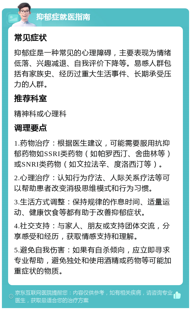 抑郁症就医指南 常见症状 抑郁症是一种常见的心理障碍，主要表现为情绪低落、兴趣减退、自我评价下降等。易感人群包括有家族史、经历过重大生活事件、长期承受压力的人群。 推荐科室 精神科或心理科 调理要点 1.药物治疗：根据医生建议，可能需要服用抗抑郁药物如SSRI类药物（如帕罗西汀、舍曲林等）或SNRI类药物（如文拉法辛、度洛西汀等）。 2.心理治疗：认知行为疗法、人际关系疗法等可以帮助患者改变消极思维模式和行为习惯。 3.生活方式调整：保持规律的作息时间、适量运动、健康饮食等都有助于改善抑郁症状。 4.社交支持：与家人、朋友或支持团体交流，分享感受和经历，获取情感支持和理解。 5.避免自我伤害：如果有自杀倾向，应立即寻求专业帮助，避免独处和使用酒精或药物等可能加重症状的物质。