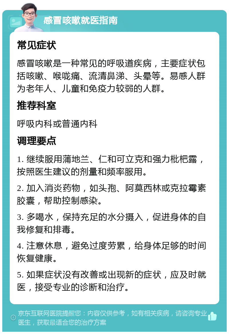 感冒咳嗽就医指南 常见症状 感冒咳嗽是一种常见的呼吸道疾病，主要症状包括咳嗽、喉咙痛、流清鼻涕、头晕等。易感人群为老年人、儿童和免疫力较弱的人群。 推荐科室 呼吸内科或普通内科 调理要点 1. 继续服用蒲地兰、仁和可立克和强力枇杷露，按照医生建议的剂量和频率服用。 2. 加入消炎药物，如头孢、阿莫西林或克拉霉素胶囊，帮助控制感染。 3. 多喝水，保持充足的水分摄入，促进身体的自我修复和排毒。 4. 注意休息，避免过度劳累，给身体足够的时间恢复健康。 5. 如果症状没有改善或出现新的症状，应及时就医，接受专业的诊断和治疗。