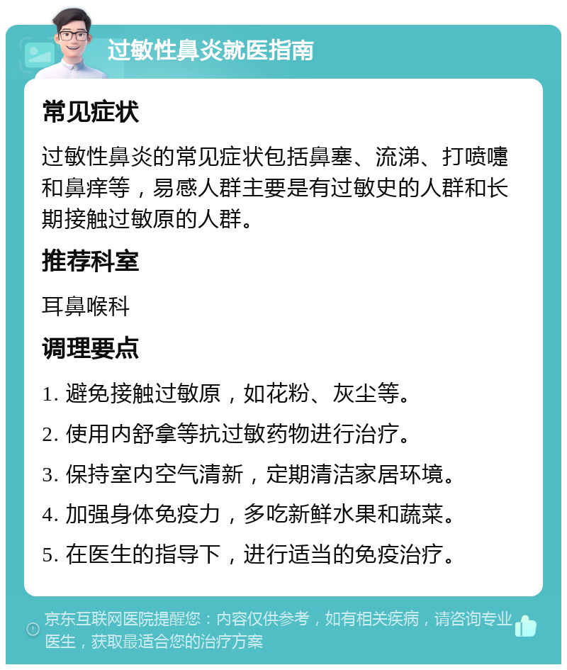 过敏性鼻炎就医指南 常见症状 过敏性鼻炎的常见症状包括鼻塞、流涕、打喷嚏和鼻痒等，易感人群主要是有过敏史的人群和长期接触过敏原的人群。 推荐科室 耳鼻喉科 调理要点 1. 避免接触过敏原，如花粉、灰尘等。 2. 使用内舒拿等抗过敏药物进行治疗。 3. 保持室内空气清新，定期清洁家居环境。 4. 加强身体免疫力，多吃新鲜水果和蔬菜。 5. 在医生的指导下，进行适当的免疫治疗。