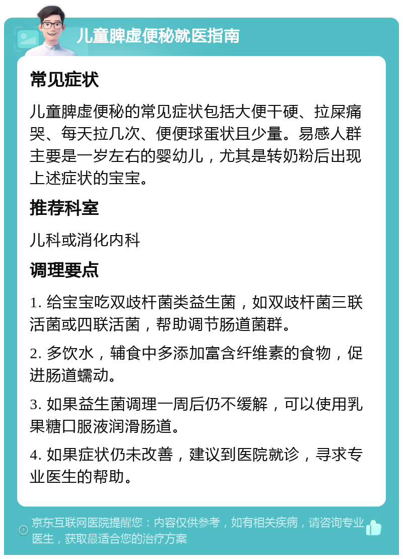 儿童脾虚便秘就医指南 常见症状 儿童脾虚便秘的常见症状包括大便干硬、拉屎痛哭、每天拉几次、便便球蛋状且少量。易感人群主要是一岁左右的婴幼儿，尤其是转奶粉后出现上述症状的宝宝。 推荐科室 儿科或消化内科 调理要点 1. 给宝宝吃双歧杆菌类益生菌，如双歧杆菌三联活菌或四联活菌，帮助调节肠道菌群。 2. 多饮水，辅食中多添加富含纤维素的食物，促进肠道蠕动。 3. 如果益生菌调理一周后仍不缓解，可以使用乳果糖口服液润滑肠道。 4. 如果症状仍未改善，建议到医院就诊，寻求专业医生的帮助。