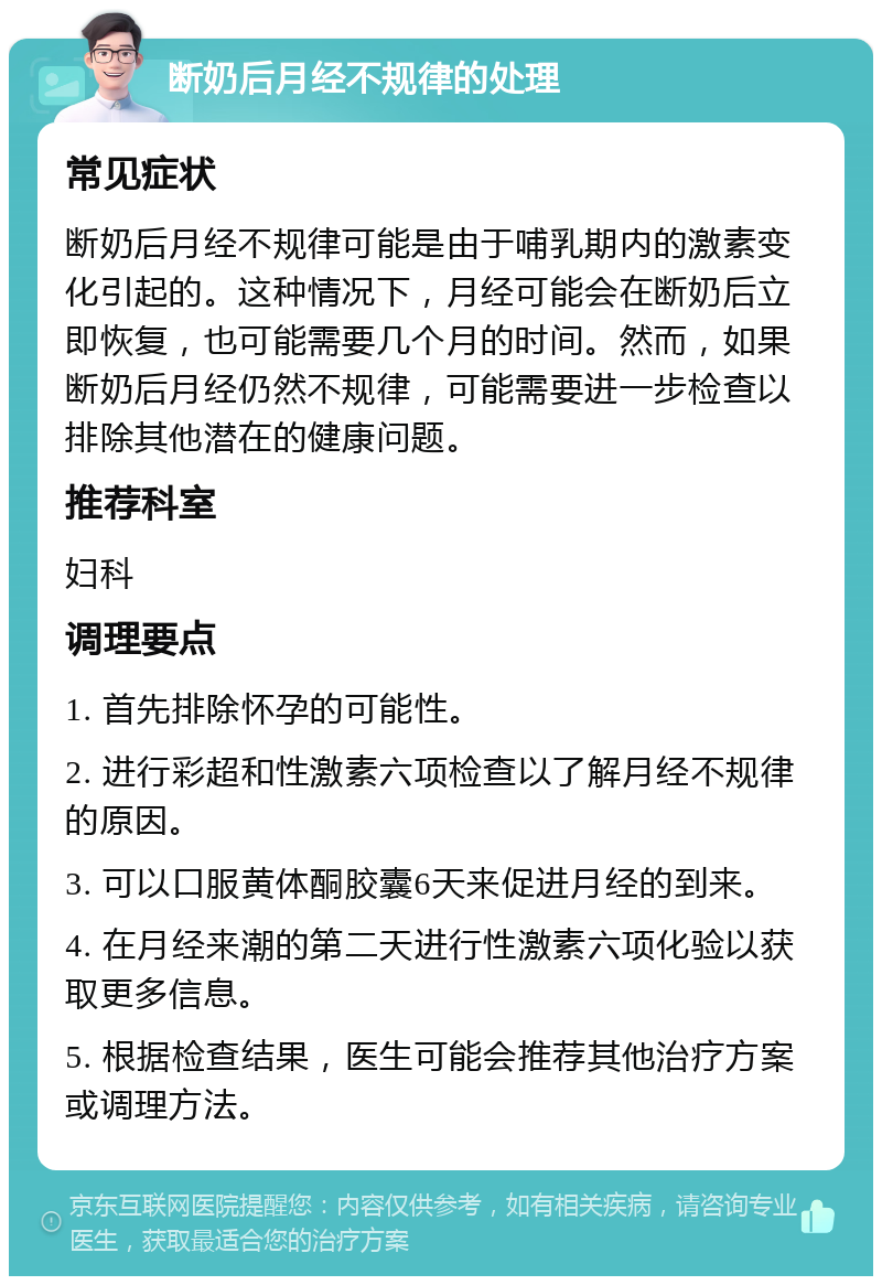 断奶后月经不规律的处理 常见症状 断奶后月经不规律可能是由于哺乳期内的激素变化引起的。这种情况下，月经可能会在断奶后立即恢复，也可能需要几个月的时间。然而，如果断奶后月经仍然不规律，可能需要进一步检查以排除其他潜在的健康问题。 推荐科室 妇科 调理要点 1. 首先排除怀孕的可能性。 2. 进行彩超和性激素六项检查以了解月经不规律的原因。 3. 可以口服黄体酮胶囊6天来促进月经的到来。 4. 在月经来潮的第二天进行性激素六项化验以获取更多信息。 5. 根据检查结果，医生可能会推荐其他治疗方案或调理方法。