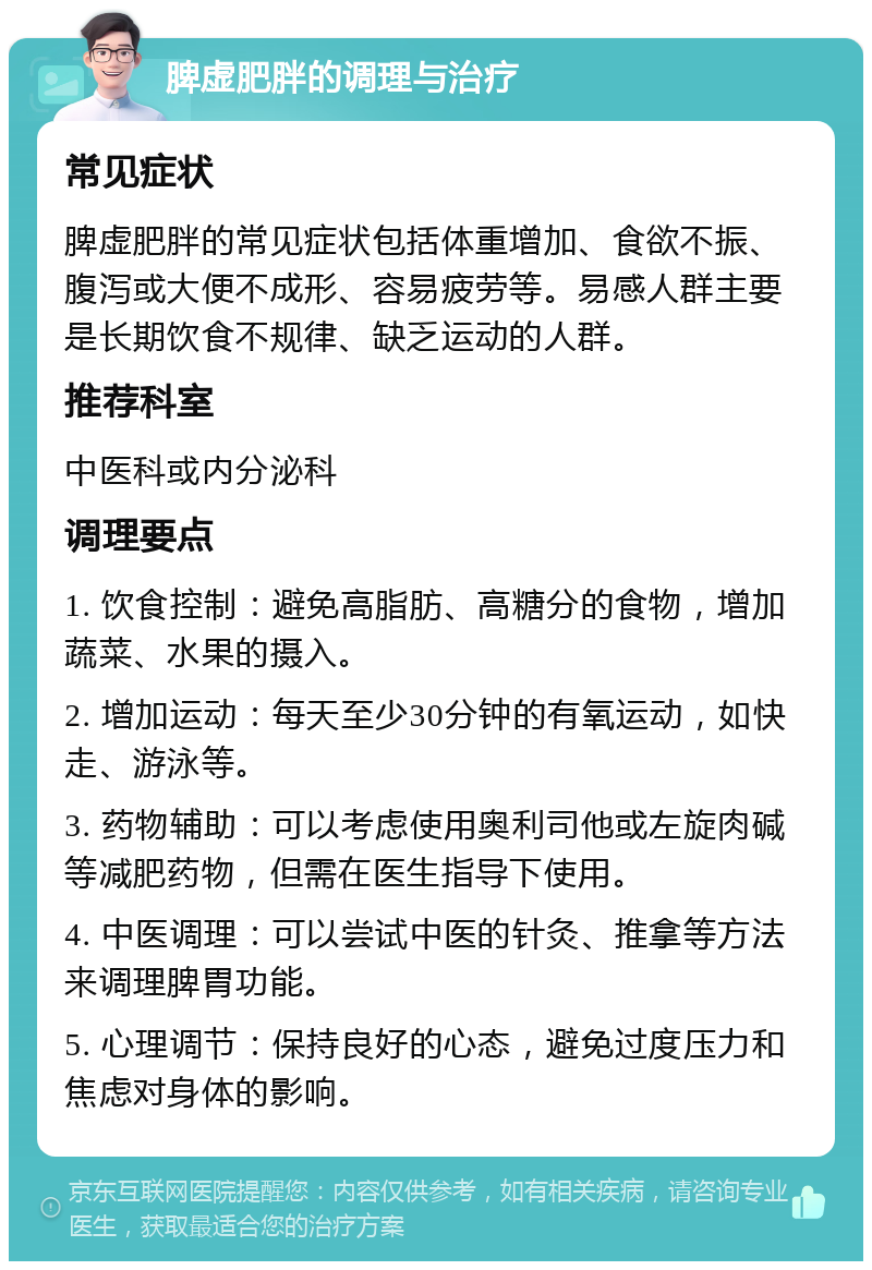 脾虚肥胖的调理与治疗 常见症状 脾虚肥胖的常见症状包括体重增加、食欲不振、腹泻或大便不成形、容易疲劳等。易感人群主要是长期饮食不规律、缺乏运动的人群。 推荐科室 中医科或内分泌科 调理要点 1. 饮食控制：避免高脂肪、高糖分的食物，增加蔬菜、水果的摄入。 2. 增加运动：每天至少30分钟的有氧运动，如快走、游泳等。 3. 药物辅助：可以考虑使用奥利司他或左旋肉碱等减肥药物，但需在医生指导下使用。 4. 中医调理：可以尝试中医的针灸、推拿等方法来调理脾胃功能。 5. 心理调节：保持良好的心态，避免过度压力和焦虑对身体的影响。