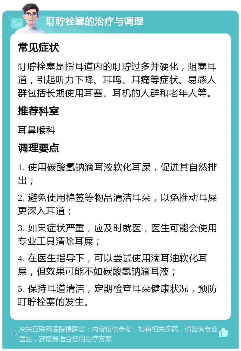 耵聍栓塞的治疗与调理 常见症状 耵聍栓塞是指耳道内的耵聍过多并硬化，阻塞耳道，引起听力下降、耳鸣、耳痛等症状。易感人群包括长期使用耳塞、耳机的人群和老年人等。 推荐科室 耳鼻喉科 调理要点 1. 使用碳酸氢钠滴耳液软化耳屎，促进其自然排出； 2. 避免使用棉签等物品清洁耳朵，以免推动耳屎更深入耳道； 3. 如果症状严重，应及时就医，医生可能会使用专业工具清除耳屎； 4. 在医生指导下，可以尝试使用滴耳油软化耳屎，但效果可能不如碳酸氢钠滴耳液； 5. 保持耳道清洁，定期检查耳朵健康状况，预防耵聍栓塞的发生。