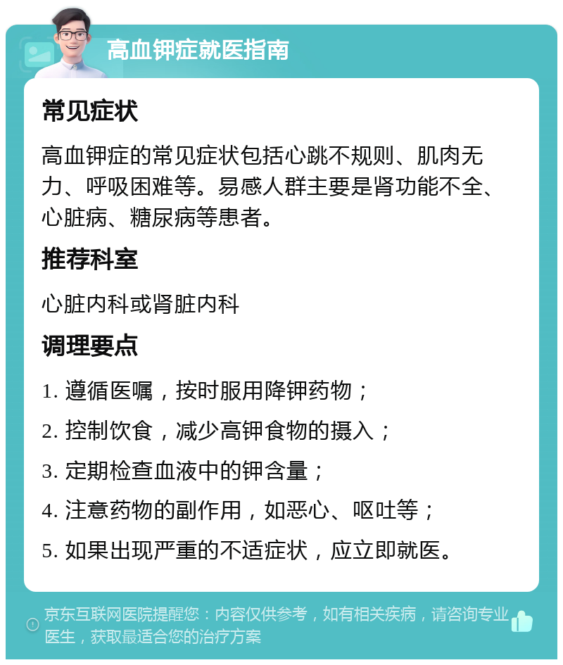 高血钾症就医指南 常见症状 高血钾症的常见症状包括心跳不规则、肌肉无力、呼吸困难等。易感人群主要是肾功能不全、心脏病、糖尿病等患者。 推荐科室 心脏内科或肾脏内科 调理要点 1. 遵循医嘱，按时服用降钾药物； 2. 控制饮食，减少高钾食物的摄入； 3. 定期检查血液中的钾含量； 4. 注意药物的副作用，如恶心、呕吐等； 5. 如果出现严重的不适症状，应立即就医。