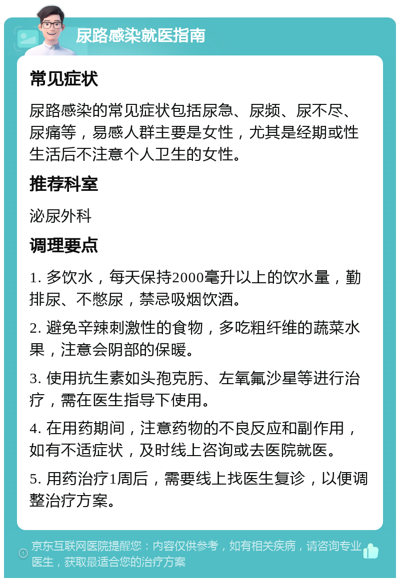 尿路感染就医指南 常见症状 尿路感染的常见症状包括尿急、尿频、尿不尽、尿痛等，易感人群主要是女性，尤其是经期或性生活后不注意个人卫生的女性。 推荐科室 泌尿外科 调理要点 1. 多饮水，每天保持2000毫升以上的饮水量，勤排尿、不憋尿，禁忌吸烟饮酒。 2. 避免辛辣刺激性的食物，多吃粗纤维的蔬菜水果，注意会阴部的保暖。 3. 使用抗生素如头孢克肟、左氧氟沙星等进行治疗，需在医生指导下使用。 4. 在用药期间，注意药物的不良反应和副作用，如有不适症状，及时线上咨询或去医院就医。 5. 用药治疗1周后，需要线上找医生复诊，以便调整治疗方案。