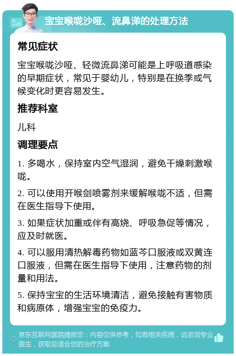 宝宝喉咙沙哑、流鼻涕的处理方法 常见症状 宝宝喉咙沙哑、轻微流鼻涕可能是上呼吸道感染的早期症状，常见于婴幼儿，特别是在换季或气候变化时更容易发生。 推荐科室 儿科 调理要点 1. 多喝水，保持室内空气湿润，避免干燥刺激喉咙。 2. 可以使用开喉剑喷雾剂来缓解喉咙不适，但需在医生指导下使用。 3. 如果症状加重或伴有高烧、呼吸急促等情况，应及时就医。 4. 可以服用清热解毒药物如蓝芩口服液或双黄连口服液，但需在医生指导下使用，注意药物的剂量和用法。 5. 保持宝宝的生活环境清洁，避免接触有害物质和病原体，增强宝宝的免疫力。