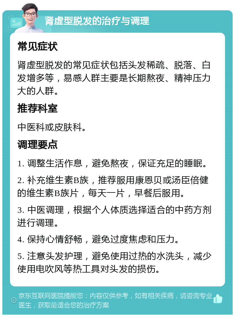 肾虚型脱发的治疗与调理 常见症状 肾虚型脱发的常见症状包括头发稀疏、脱落、白发增多等，易感人群主要是长期熬夜、精神压力大的人群。 推荐科室 中医科或皮肤科。 调理要点 1. 调整生活作息，避免熬夜，保证充足的睡眠。 2. 补充维生素B族，推荐服用康恩贝或汤臣倍健的维生素B族片，每天一片，早餐后服用。 3. 中医调理，根据个人体质选择适合的中药方剂进行调理。 4. 保持心情舒畅，避免过度焦虑和压力。 5. 注意头发护理，避免使用过热的水洗头，减少使用电吹风等热工具对头发的损伤。