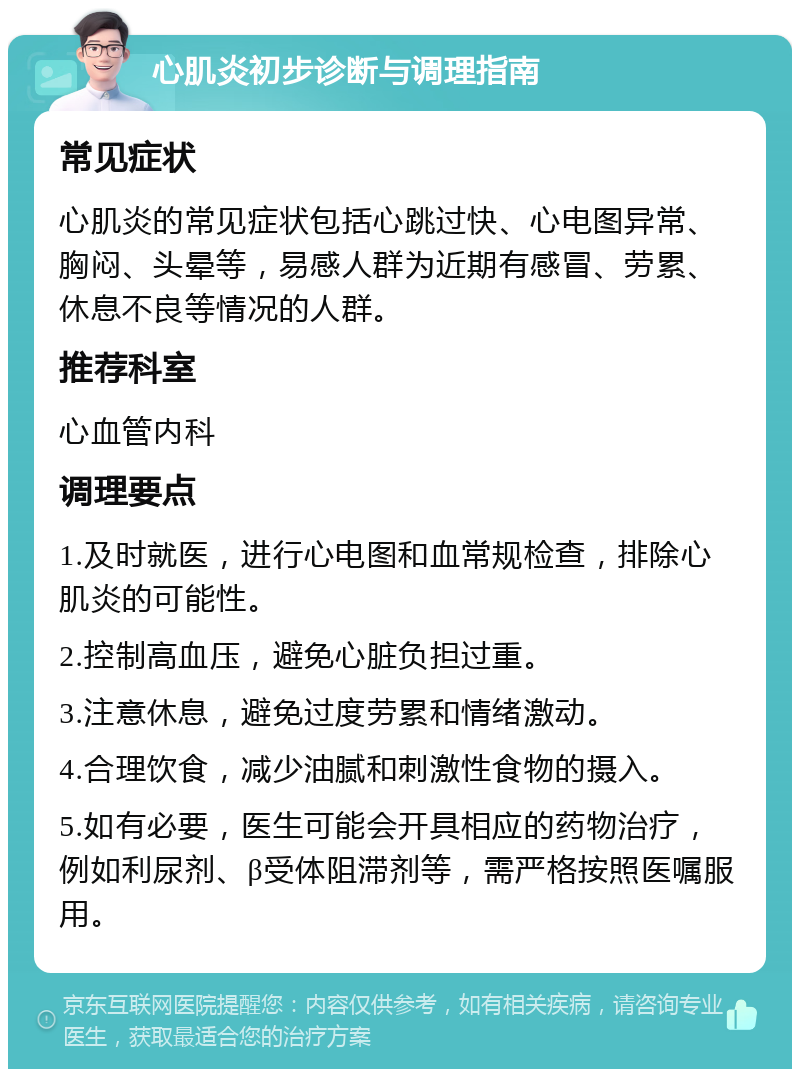 心肌炎初步诊断与调理指南 常见症状 心肌炎的常见症状包括心跳过快、心电图异常、胸闷、头晕等，易感人群为近期有感冒、劳累、休息不良等情况的人群。 推荐科室 心血管内科 调理要点 1.及时就医，进行心电图和血常规检查，排除心肌炎的可能性。 2.控制高血压，避免心脏负担过重。 3.注意休息，避免过度劳累和情绪激动。 4.合理饮食，减少油腻和刺激性食物的摄入。 5.如有必要，医生可能会开具相应的药物治疗，例如利尿剂、β受体阻滞剂等，需严格按照医嘱服用。