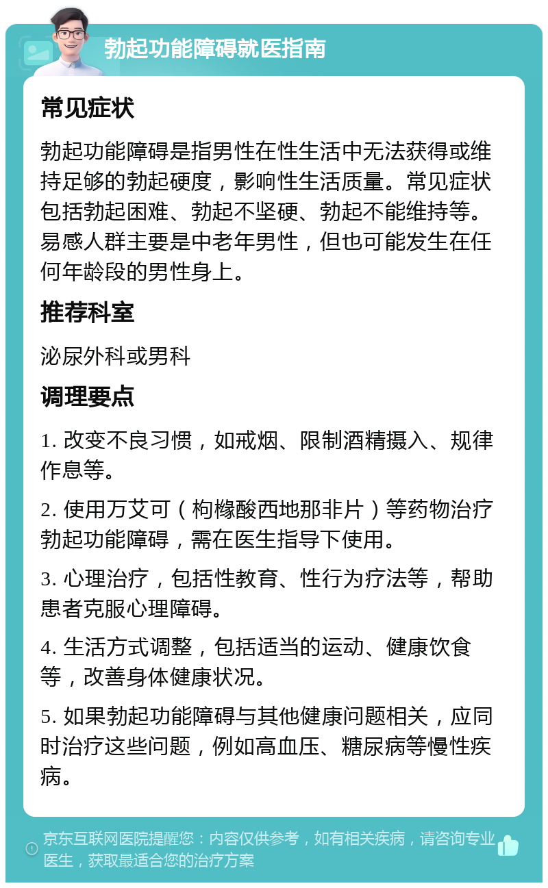 勃起功能障碍就医指南 常见症状 勃起功能障碍是指男性在性生活中无法获得或维持足够的勃起硬度，影响性生活质量。常见症状包括勃起困难、勃起不坚硬、勃起不能维持等。易感人群主要是中老年男性，但也可能发生在任何年龄段的男性身上。 推荐科室 泌尿外科或男科 调理要点 1. 改变不良习惯，如戒烟、限制酒精摄入、规律作息等。 2. 使用万艾可（枸橼酸西地那非片）等药物治疗勃起功能障碍，需在医生指导下使用。 3. 心理治疗，包括性教育、性行为疗法等，帮助患者克服心理障碍。 4. 生活方式调整，包括适当的运动、健康饮食等，改善身体健康状况。 5. 如果勃起功能障碍与其他健康问题相关，应同时治疗这些问题，例如高血压、糖尿病等慢性疾病。