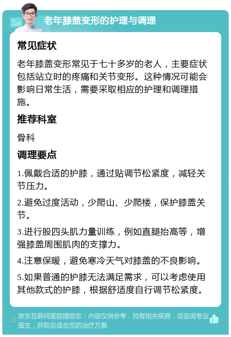 老年膝盖变形的护理与调理 常见症状 老年膝盖变形常见于七十多岁的老人，主要症状包括站立时的疼痛和关节变形。这种情况可能会影响日常生活，需要采取相应的护理和调理措施。 推荐科室 骨科 调理要点 1.佩戴合适的护膝，通过贴调节松紧度，减轻关节压力。 2.避免过度活动，少爬山、少爬楼，保护膝盖关节。 3.进行股四头肌力量训练，例如直腿抬高等，增强膝盖周围肌肉的支撑力。 4.注意保暖，避免寒冷天气对膝盖的不良影响。 5.如果普通的护膝无法满足需求，可以考虑使用其他款式的护膝，根据舒适度自行调节松紧度。