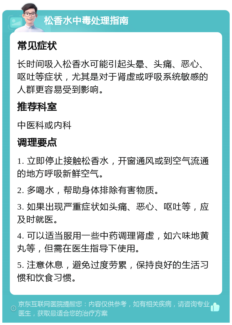 松香水中毒处理指南 常见症状 长时间吸入松香水可能引起头晕、头痛、恶心、呕吐等症状，尤其是对于肾虚或呼吸系统敏感的人群更容易受到影响。 推荐科室 中医科或内科 调理要点 1. 立即停止接触松香水，开窗通风或到空气流通的地方呼吸新鲜空气。 2. 多喝水，帮助身体排除有害物质。 3. 如果出现严重症状如头痛、恶心、呕吐等，应及时就医。 4. 可以适当服用一些中药调理肾虚，如六味地黄丸等，但需在医生指导下使用。 5. 注意休息，避免过度劳累，保持良好的生活习惯和饮食习惯。