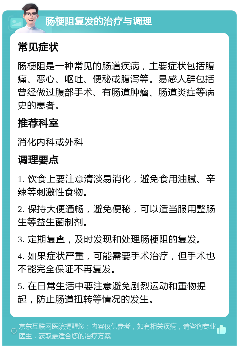 肠梗阻复发的治疗与调理 常见症状 肠梗阻是一种常见的肠道疾病，主要症状包括腹痛、恶心、呕吐、便秘或腹泻等。易感人群包括曾经做过腹部手术、有肠道肿瘤、肠道炎症等病史的患者。 推荐科室 消化内科或外科 调理要点 1. 饮食上要注意清淡易消化，避免食用油腻、辛辣等刺激性食物。 2. 保持大便通畅，避免便秘，可以适当服用整肠生等益生菌制剂。 3. 定期复查，及时发现和处理肠梗阻的复发。 4. 如果症状严重，可能需要手术治疗，但手术也不能完全保证不再复发。 5. 在日常生活中要注意避免剧烈运动和重物提起，防止肠道扭转等情况的发生。