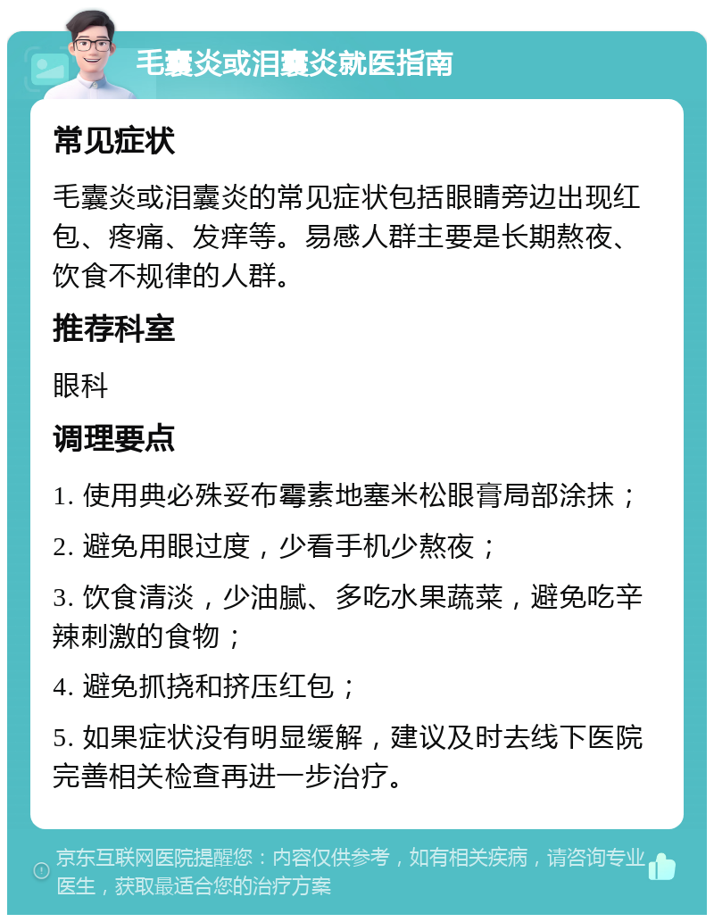 毛囊炎或泪囊炎就医指南 常见症状 毛囊炎或泪囊炎的常见症状包括眼睛旁边出现红包、疼痛、发痒等。易感人群主要是长期熬夜、饮食不规律的人群。 推荐科室 眼科 调理要点 1. 使用典必殊妥布霉素地塞米松眼膏局部涂抹； 2. 避免用眼过度，少看手机少熬夜； 3. 饮食清淡，少油腻、多吃水果蔬菜，避免吃辛辣刺激的食物； 4. 避免抓挠和挤压红包； 5. 如果症状没有明显缓解，建议及时去线下医院完善相关检查再进一步治疗。