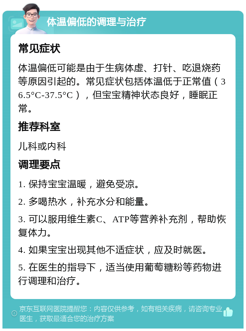 体温偏低的调理与治疗 常见症状 体温偏低可能是由于生病体虚、打针、吃退烧药等原因引起的。常见症状包括体温低于正常值（36.5°C-37.5°C），但宝宝精神状态良好，睡眠正常。 推荐科室 儿科或内科 调理要点 1. 保持宝宝温暖，避免受凉。 2. 多喝热水，补充水分和能量。 3. 可以服用维生素C、ATP等营养补充剂，帮助恢复体力。 4. 如果宝宝出现其他不适症状，应及时就医。 5. 在医生的指导下，适当使用葡萄糖粉等药物进行调理和治疗。