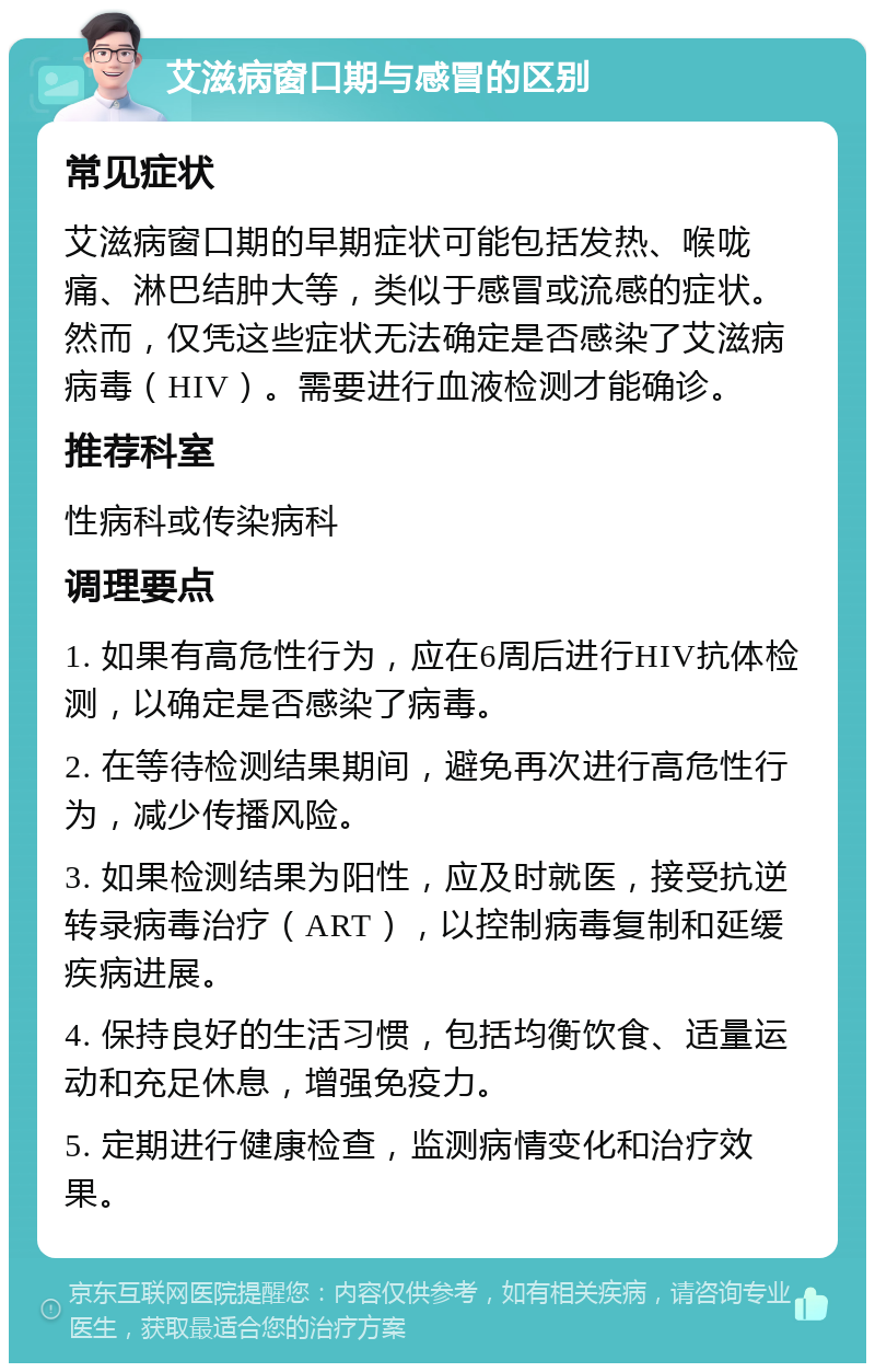 艾滋病窗口期与感冒的区别 常见症状 艾滋病窗口期的早期症状可能包括发热、喉咙痛、淋巴结肿大等，类似于感冒或流感的症状。然而，仅凭这些症状无法确定是否感染了艾滋病病毒（HIV）。需要进行血液检测才能确诊。 推荐科室 性病科或传染病科 调理要点 1. 如果有高危性行为，应在6周后进行HIV抗体检测，以确定是否感染了病毒。 2. 在等待检测结果期间，避免再次进行高危性行为，减少传播风险。 3. 如果检测结果为阳性，应及时就医，接受抗逆转录病毒治疗（ART），以控制病毒复制和延缓疾病进展。 4. 保持良好的生活习惯，包括均衡饮食、适量运动和充足休息，增强免疫力。 5. 定期进行健康检查，监测病情变化和治疗效果。