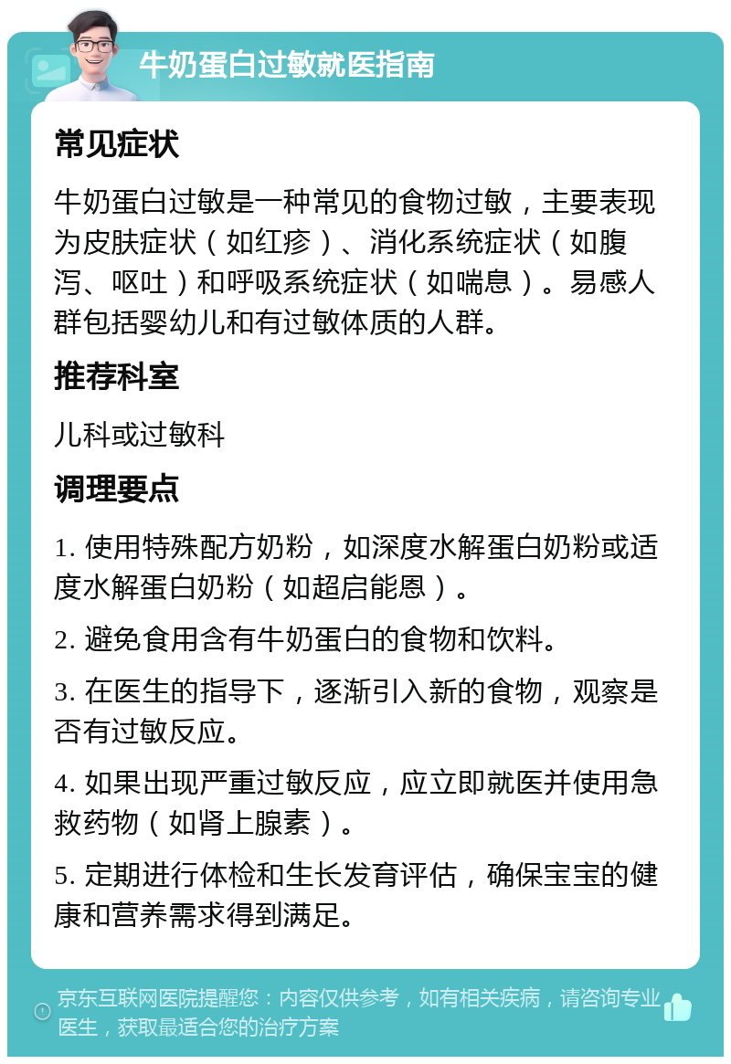 牛奶蛋白过敏就医指南 常见症状 牛奶蛋白过敏是一种常见的食物过敏，主要表现为皮肤症状（如红疹）、消化系统症状（如腹泻、呕吐）和呼吸系统症状（如喘息）。易感人群包括婴幼儿和有过敏体质的人群。 推荐科室 儿科或过敏科 调理要点 1. 使用特殊配方奶粉，如深度水解蛋白奶粉或适度水解蛋白奶粉（如超启能恩）。 2. 避免食用含有牛奶蛋白的食物和饮料。 3. 在医生的指导下，逐渐引入新的食物，观察是否有过敏反应。 4. 如果出现严重过敏反应，应立即就医并使用急救药物（如肾上腺素）。 5. 定期进行体检和生长发育评估，确保宝宝的健康和营养需求得到满足。