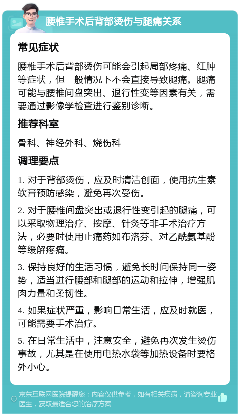 腰椎手术后背部烫伤与腿痛关系 常见症状 腰椎手术后背部烫伤可能会引起局部疼痛、红肿等症状，但一般情况下不会直接导致腿痛。腿痛可能与腰椎间盘突出、退行性变等因素有关，需要通过影像学检查进行鉴别诊断。 推荐科室 骨科、神经外科、烧伤科 调理要点 1. 对于背部烫伤，应及时清洁创面，使用抗生素软膏预防感染，避免再次受伤。 2. 对于腰椎间盘突出或退行性变引起的腿痛，可以采取物理治疗、按摩、针灸等非手术治疗方法，必要时使用止痛药如布洛芬、对乙酰氨基酚等缓解疼痛。 3. 保持良好的生活习惯，避免长时间保持同一姿势，适当进行腰部和腿部的运动和拉伸，增强肌肉力量和柔韧性。 4. 如果症状严重，影响日常生活，应及时就医，可能需要手术治疗。 5. 在日常生活中，注意安全，避免再次发生烫伤事故，尤其是在使用电热水袋等加热设备时要格外小心。