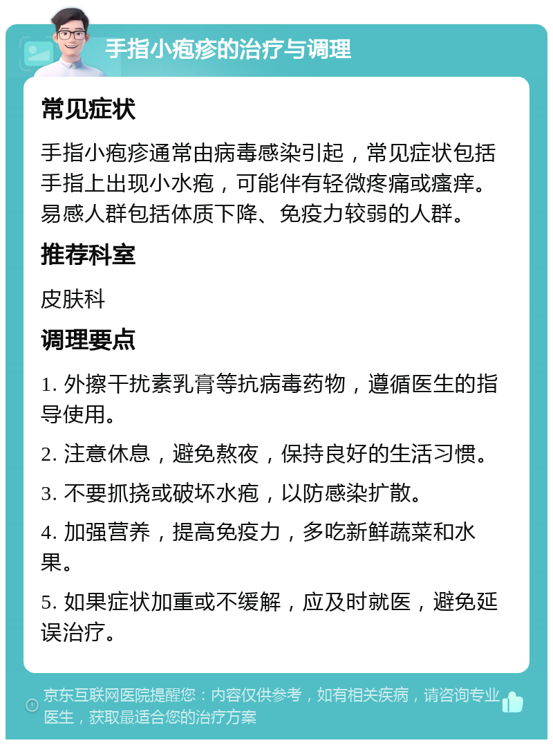 手指小疱疹的治疗与调理 常见症状 手指小疱疹通常由病毒感染引起，常见症状包括手指上出现小水疱，可能伴有轻微疼痛或瘙痒。易感人群包括体质下降、免疫力较弱的人群。 推荐科室 皮肤科 调理要点 1. 外擦干扰素乳膏等抗病毒药物，遵循医生的指导使用。 2. 注意休息，避免熬夜，保持良好的生活习惯。 3. 不要抓挠或破坏水疱，以防感染扩散。 4. 加强营养，提高免疫力，多吃新鲜蔬菜和水果。 5. 如果症状加重或不缓解，应及时就医，避免延误治疗。