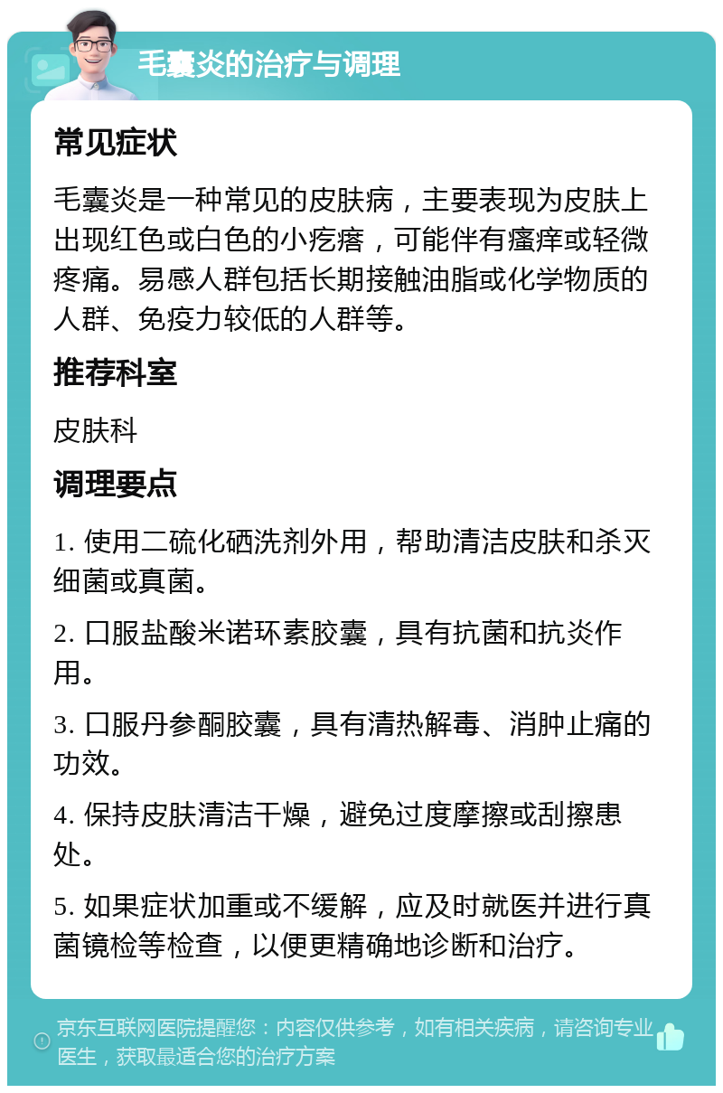 毛囊炎的治疗与调理 常见症状 毛囊炎是一种常见的皮肤病，主要表现为皮肤上出现红色或白色的小疙瘩，可能伴有瘙痒或轻微疼痛。易感人群包括长期接触油脂或化学物质的人群、免疫力较低的人群等。 推荐科室 皮肤科 调理要点 1. 使用二硫化硒洗剂外用，帮助清洁皮肤和杀灭细菌或真菌。 2. 口服盐酸米诺环素胶囊，具有抗菌和抗炎作用。 3. 口服丹参酮胶囊，具有清热解毒、消肿止痛的功效。 4. 保持皮肤清洁干燥，避免过度摩擦或刮擦患处。 5. 如果症状加重或不缓解，应及时就医并进行真菌镜检等检查，以便更精确地诊断和治疗。