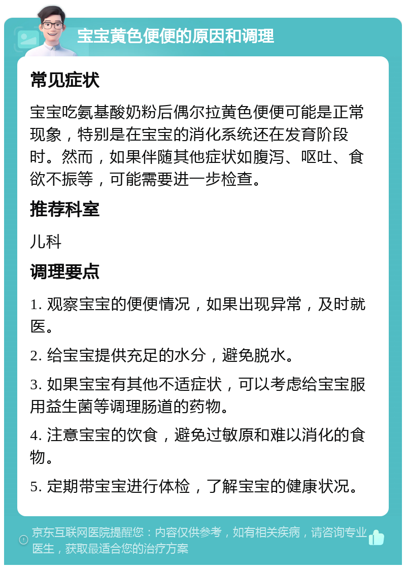 宝宝黄色便便的原因和调理 常见症状 宝宝吃氨基酸奶粉后偶尔拉黄色便便可能是正常现象，特别是在宝宝的消化系统还在发育阶段时。然而，如果伴随其他症状如腹泻、呕吐、食欲不振等，可能需要进一步检查。 推荐科室 儿科 调理要点 1. 观察宝宝的便便情况，如果出现异常，及时就医。 2. 给宝宝提供充足的水分，避免脱水。 3. 如果宝宝有其他不适症状，可以考虑给宝宝服用益生菌等调理肠道的药物。 4. 注意宝宝的饮食，避免过敏原和难以消化的食物。 5. 定期带宝宝进行体检，了解宝宝的健康状况。