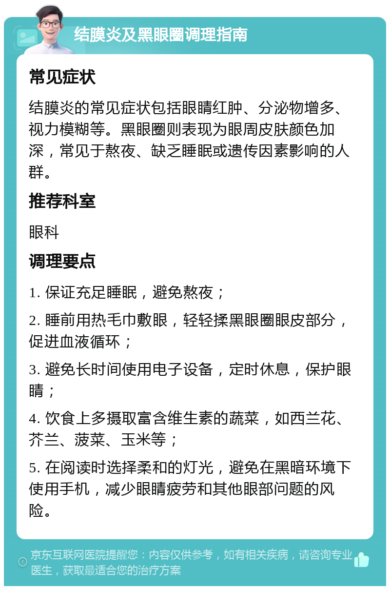 结膜炎及黑眼圈调理指南 常见症状 结膜炎的常见症状包括眼睛红肿、分泌物增多、视力模糊等。黑眼圈则表现为眼周皮肤颜色加深，常见于熬夜、缺乏睡眠或遗传因素影响的人群。 推荐科室 眼科 调理要点 1. 保证充足睡眠，避免熬夜； 2. 睡前用热毛巾敷眼，轻轻揉黑眼圈眼皮部分，促进血液循环； 3. 避免长时间使用电子设备，定时休息，保护眼睛； 4. 饮食上多摄取富含维生素的蔬菜，如西兰花、芥兰、菠菜、玉米等； 5. 在阅读时选择柔和的灯光，避免在黑暗环境下使用手机，减少眼睛疲劳和其他眼部问题的风险。