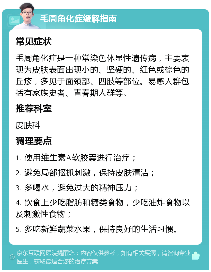 毛周角化症缓解指南 常见症状 毛周角化症是一种常染色体显性遗传病，主要表现为皮肤表面出现小的、坚硬的、红色或棕色的丘疹，多见于面颈部、四肢等部位。易感人群包括有家族史者、青春期人群等。 推荐科室 皮肤科 调理要点 1. 使用维生素A软胶囊进行治疗； 2. 避免局部抠抓刺激，保持皮肤清洁； 3. 多喝水，避免过大的精神压力； 4. 饮食上少吃脂肪和糖类食物，少吃油炸食物以及刺激性食物； 5. 多吃新鲜蔬菜水果，保持良好的生活习惯。