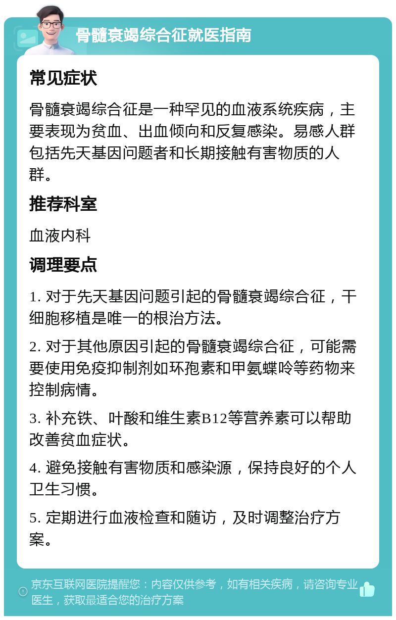 骨髓衰竭综合征就医指南 常见症状 骨髓衰竭综合征是一种罕见的血液系统疾病，主要表现为贫血、出血倾向和反复感染。易感人群包括先天基因问题者和长期接触有害物质的人群。 推荐科室 血液内科 调理要点 1. 对于先天基因问题引起的骨髓衰竭综合征，干细胞移植是唯一的根治方法。 2. 对于其他原因引起的骨髓衰竭综合征，可能需要使用免疫抑制剂如环孢素和甲氨蝶呤等药物来控制病情。 3. 补充铁、叶酸和维生素B12等营养素可以帮助改善贫血症状。 4. 避免接触有害物质和感染源，保持良好的个人卫生习惯。 5. 定期进行血液检查和随访，及时调整治疗方案。