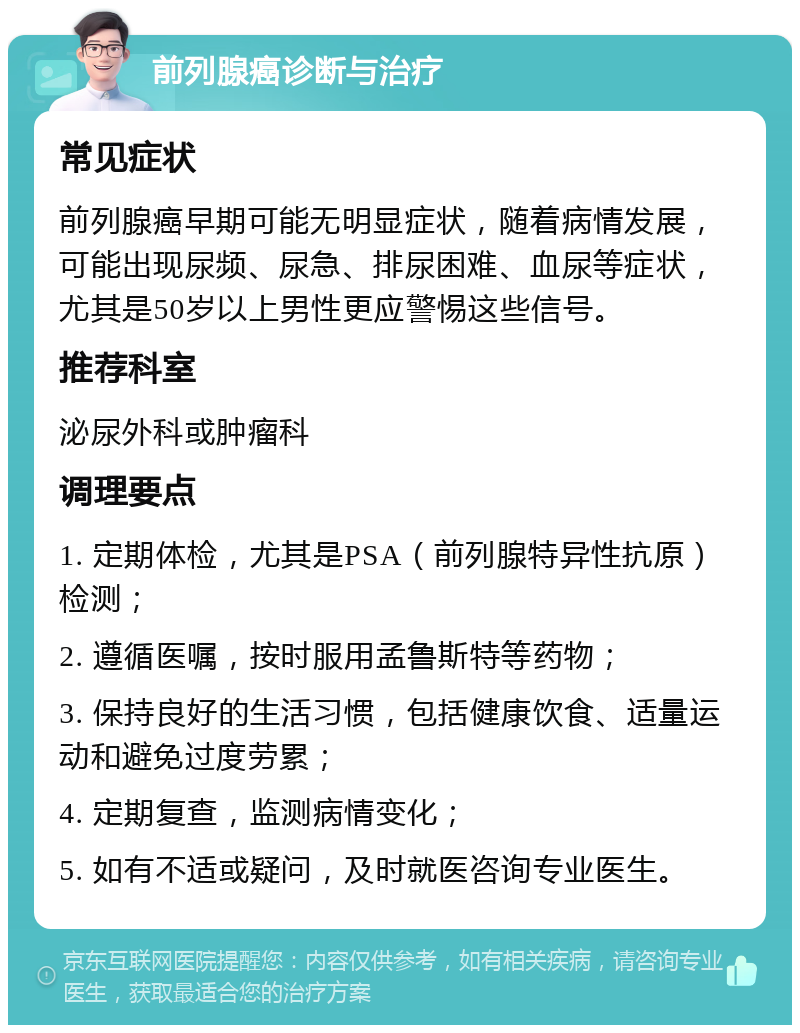 前列腺癌诊断与治疗 常见症状 前列腺癌早期可能无明显症状，随着病情发展，可能出现尿频、尿急、排尿困难、血尿等症状，尤其是50岁以上男性更应警惕这些信号。 推荐科室 泌尿外科或肿瘤科 调理要点 1. 定期体检，尤其是PSA（前列腺特异性抗原）检测； 2. 遵循医嘱，按时服用孟鲁斯特等药物； 3. 保持良好的生活习惯，包括健康饮食、适量运动和避免过度劳累； 4. 定期复查，监测病情变化； 5. 如有不适或疑问，及时就医咨询专业医生。