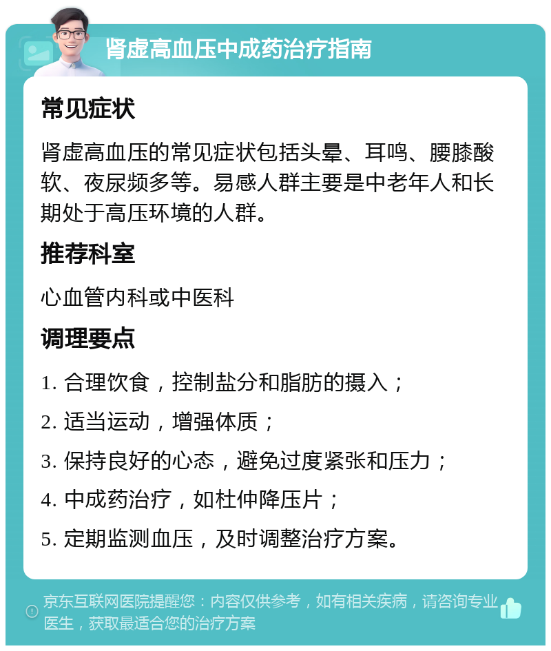 肾虚高血压中成药治疗指南 常见症状 肾虚高血压的常见症状包括头晕、耳鸣、腰膝酸软、夜尿频多等。易感人群主要是中老年人和长期处于高压环境的人群。 推荐科室 心血管内科或中医科 调理要点 1. 合理饮食，控制盐分和脂肪的摄入； 2. 适当运动，增强体质； 3. 保持良好的心态，避免过度紧张和压力； 4. 中成药治疗，如杜仲降压片； 5. 定期监测血压，及时调整治疗方案。