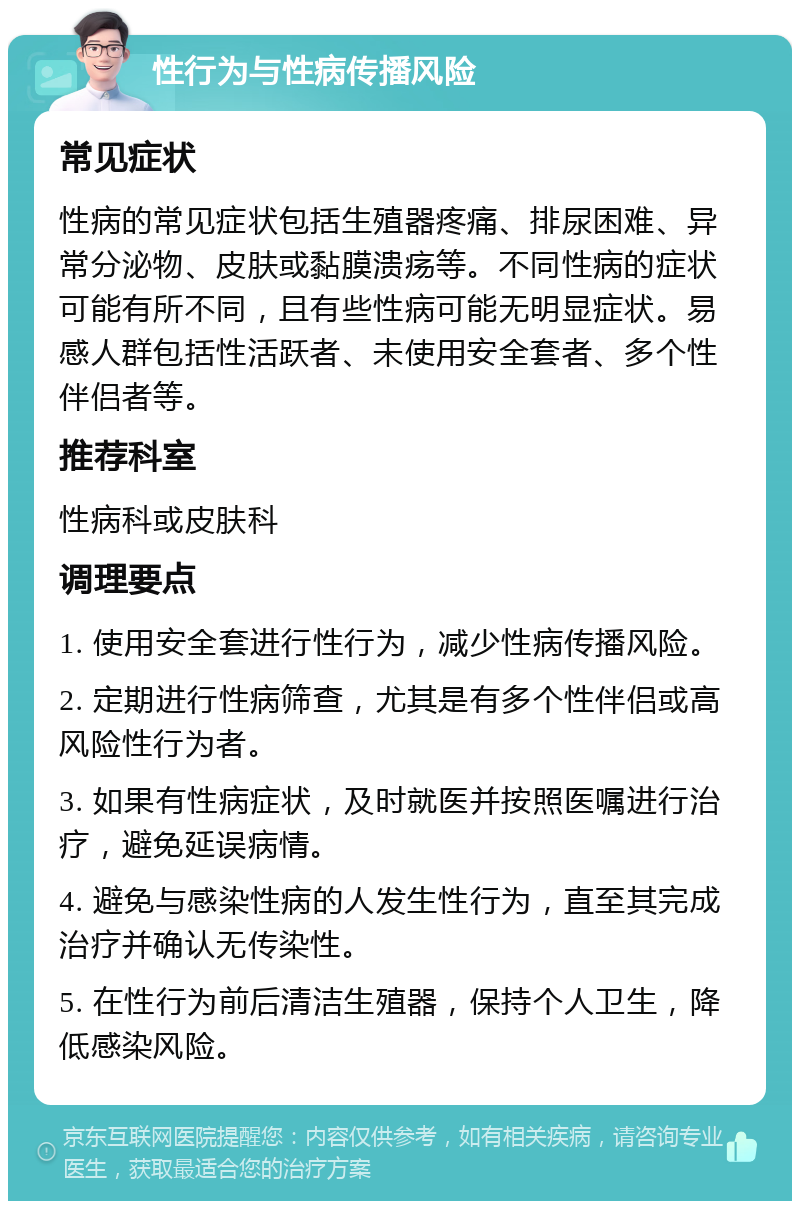 性行为与性病传播风险 常见症状 性病的常见症状包括生殖器疼痛、排尿困难、异常分泌物、皮肤或黏膜溃疡等。不同性病的症状可能有所不同，且有些性病可能无明显症状。易感人群包括性活跃者、未使用安全套者、多个性伴侣者等。 推荐科室 性病科或皮肤科 调理要点 1. 使用安全套进行性行为，减少性病传播风险。 2. 定期进行性病筛查，尤其是有多个性伴侣或高风险性行为者。 3. 如果有性病症状，及时就医并按照医嘱进行治疗，避免延误病情。 4. 避免与感染性病的人发生性行为，直至其完成治疗并确认无传染性。 5. 在性行为前后清洁生殖器，保持个人卫生，降低感染风险。