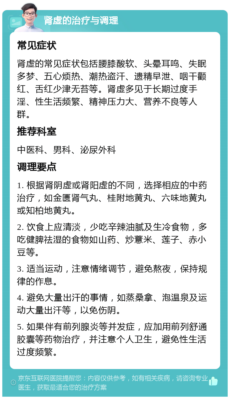 肾虚的治疗与调理 常见症状 肾虚的常见症状包括腰膝酸软、头晕耳鸣、失眠多梦、五心烦热、潮热盗汗、遗精早泄、咽干颧红、舌红少津无苔等。肾虚多见于长期过度手淫、性生活频繁、精神压力大、营养不良等人群。 推荐科室 中医科、男科、泌尿外科 调理要点 1. 根据肾阴虚或肾阳虚的不同，选择相应的中药治疗，如金匮肾气丸、桂附地黄丸、六味地黄丸或知柏地黄丸。 2. 饮食上应清淡，少吃辛辣油腻及生冷食物，多吃健脾祛湿的食物如山药、炒薏米、莲子、赤小豆等。 3. 适当运动，注意情绪调节，避免熬夜，保持规律的作息。 4. 避免大量出汗的事情，如蒸桑拿、泡温泉及运动大量出汗等，以免伤阴。 5. 如果伴有前列腺炎等并发症，应加用前列舒通胶囊等药物治疗，并注意个人卫生，避免性生活过度频繁。