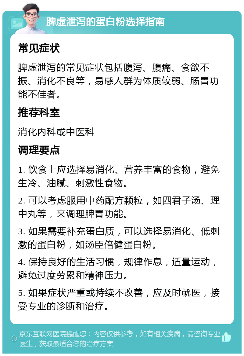 脾虚泄泻的蛋白粉选择指南 常见症状 脾虚泄泻的常见症状包括腹泻、腹痛、食欲不振、消化不良等，易感人群为体质较弱、肠胃功能不佳者。 推荐科室 消化内科或中医科 调理要点 1. 饮食上应选择易消化、营养丰富的食物，避免生冷、油腻、刺激性食物。 2. 可以考虑服用中药配方颗粒，如四君子汤、理中丸等，来调理脾胃功能。 3. 如果需要补充蛋白质，可以选择易消化、低刺激的蛋白粉，如汤臣倍健蛋白粉。 4. 保持良好的生活习惯，规律作息，适量运动，避免过度劳累和精神压力。 5. 如果症状严重或持续不改善，应及时就医，接受专业的诊断和治疗。